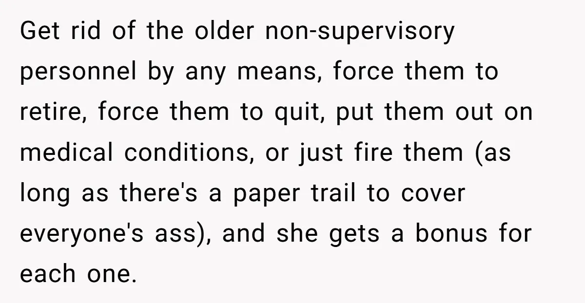 Get rid of the older non-supervisory personnel by any means, force them to retire, force them to quit, put them out on medical conditions, or just fire them (as long...