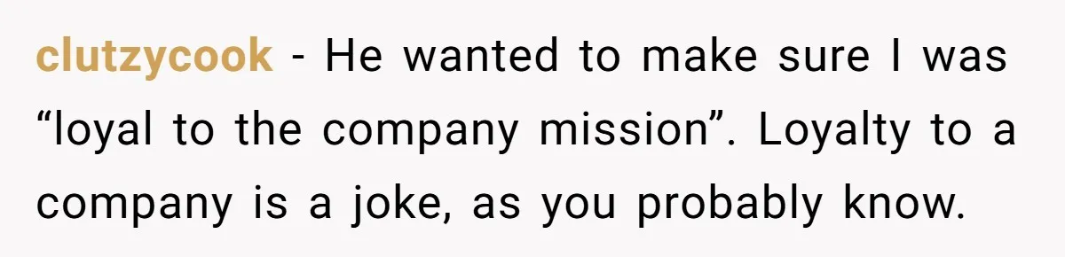 clutzycook − He wanted to make sure I was “loyal to the company mission”. Loyalty to a company is a joke, as you probably know.