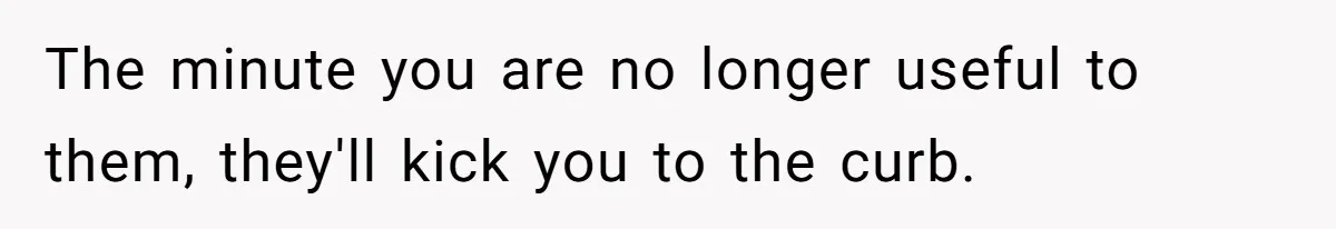 The minute you are no longer useful to them, they'll kick you to the curb.