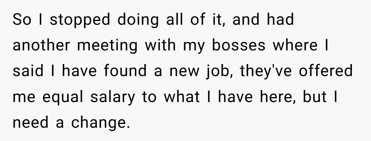 So I stopped doing all of it, and had another meeting with my bosses where I said I have found a new job, they've offered me equal salary to what...