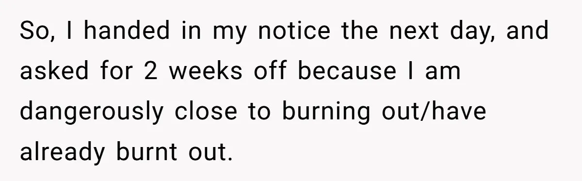 So, I handed in my notice the next day, and asked for 2 weeks off because I am dangerously close to burning out/have already burnt out.