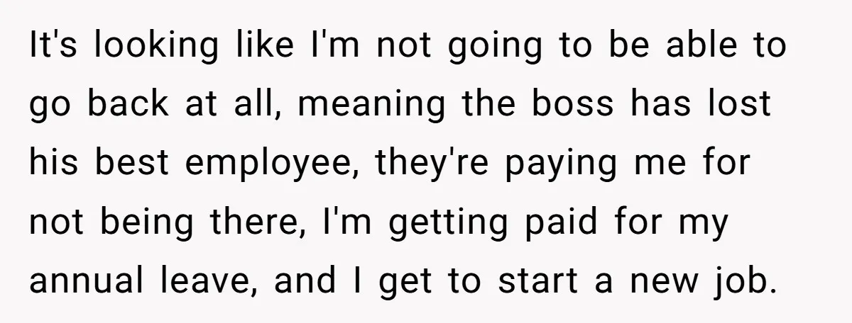 It's looking like I'm not going to be able to go back at all, meaning the boss has lost his best employee, they're paying me for not being there, I'm...