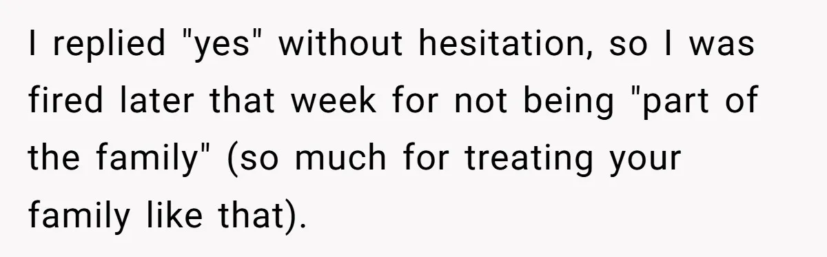 I replied "yes" without hesitation, so I was fired later that week for not being "part of the family" (so much for treating your family like that).
