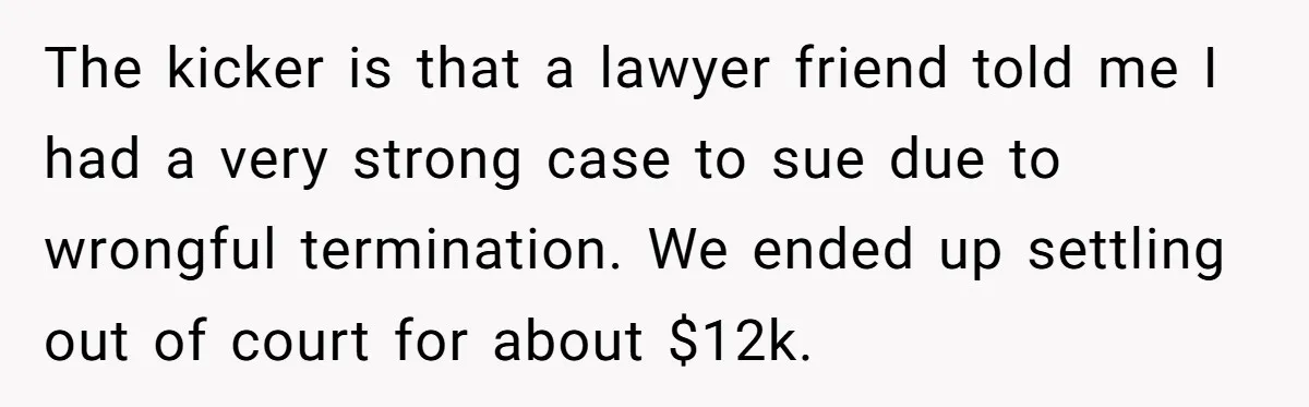 The kicker is that a lawyer friend told me I had a very strong case to sue due to wrongful termination. We ended up settling out of court for about...