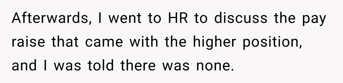 Afterwards, I went to HR to discuss the pay raise that came with the higher position, and I was told there was none.