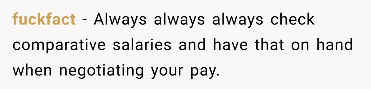 fuckfact − Always always always check comparative salaries and have that on hand when negotiating your pay.