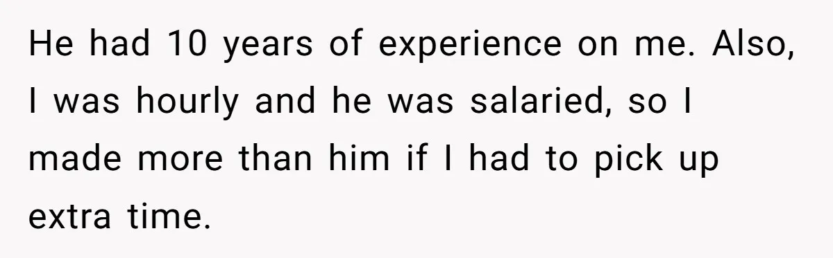 He had 10 years of experience on me. Also, I was hourly and he was salaried, so I made more than him if I had to pick up extra time.