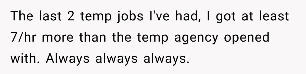 The last 2 temp jobs I've had, I got at least 7/hr more than the temp agency opened with. Always always always.