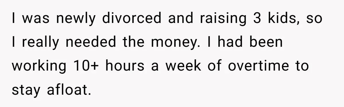 I was newly divorced and raising 3 kids, so I really needed the money. I had been working 10+ hours a week of overtime to stay afloat.