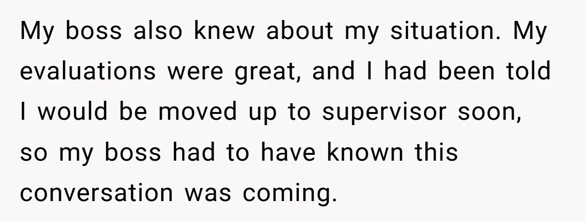 My boss also knew about my situation. My evaluations were great, and I had been told I would be moved up to supervisor soon, so my boss had to have...