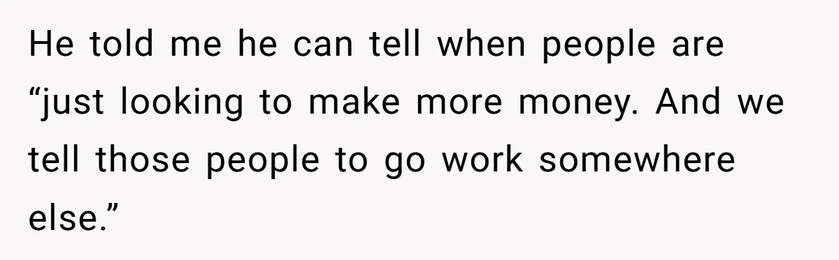 He told me he can tell when people are “just looking to make more money. And we tell those people to go work somewhere else.”