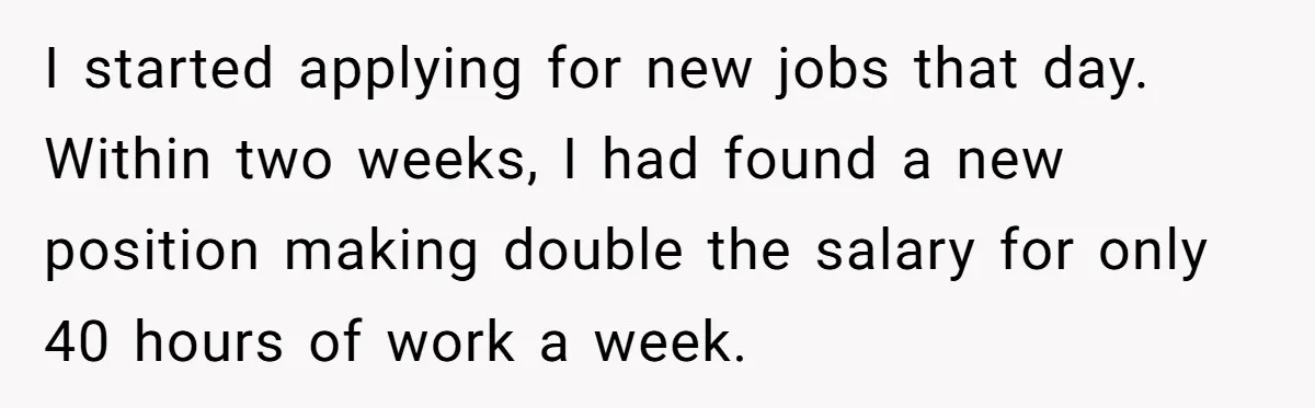 I started applying for new jobs that day. Within two weeks, I had found a new position making double the salary for only 40 hours of work a week.