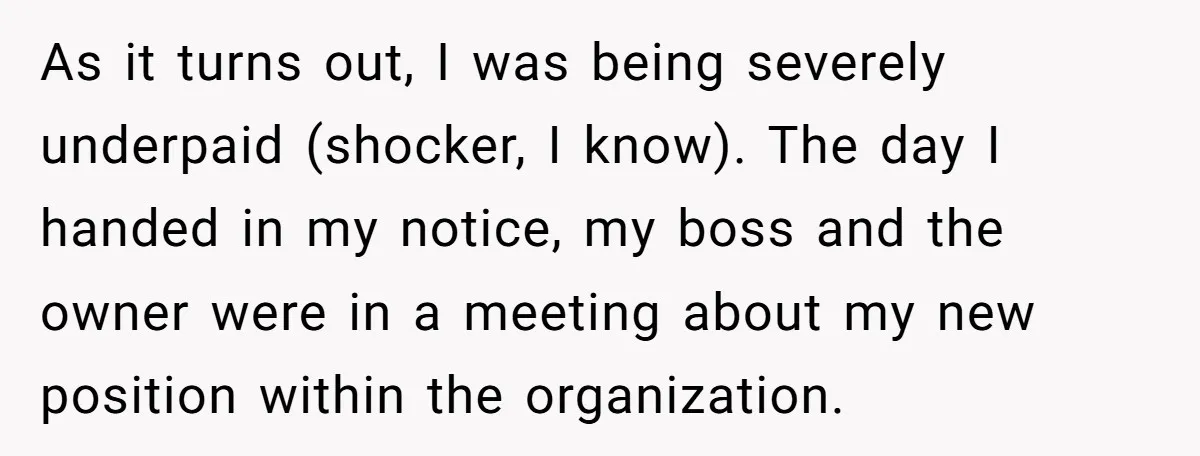 As it turns out, I was being severely underpaid (shocker, I know). The day I handed in my notice, my boss and the owner were in a meeting about my...