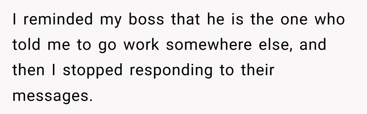 I reminded my boss that he is the one who told me to go work somewhere else, and then I stopped responding to their messages.