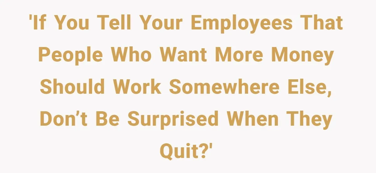 'If you tell your employees that people who want more money should work somewhere else, don’t be surprised when they quit?'