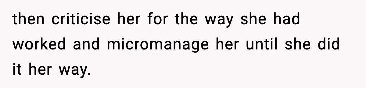 then criticise her for the way she had worked and micromanage her until she did it her way.
