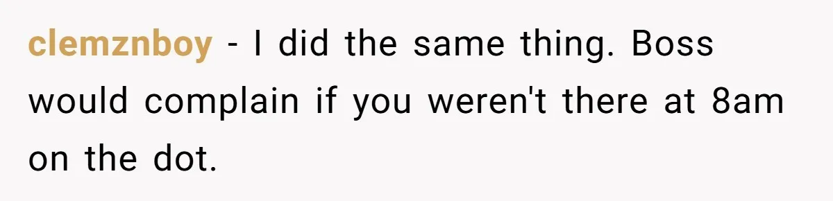 clemznboy − I did the same thing. Boss would complain if you weren't there at 8am on the dot.