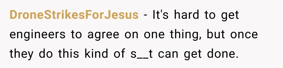 DroneStrikesForJesus − It's hard to get engineers to agree on one thing, but once they do this kind of s__t can get done.