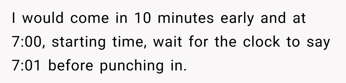 I would come in 10 minutes early and at 7:00, starting time, wait for the clock to say 7:01 before punching in.