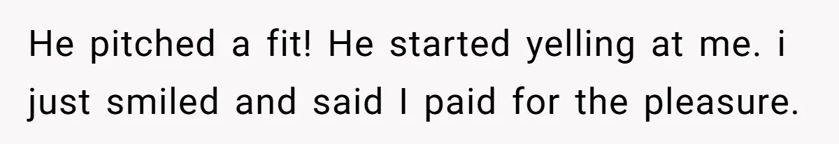 He pitched a fit! He started yelling at me. i just smiled and said I paid for the pleasure.