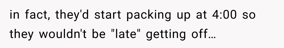 in fact, they'd start packing up at 4:00 so they wouldn't be "late" getting off…