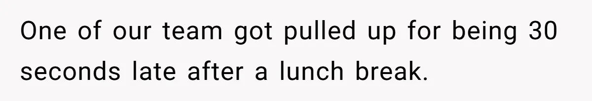 One of our team got pulled up for being 30 seconds late after a lunch break.