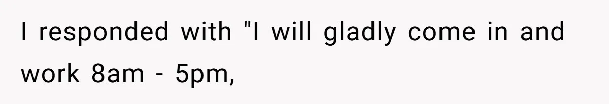 I responded with "I will gladly come in and work 8am - 5pm,