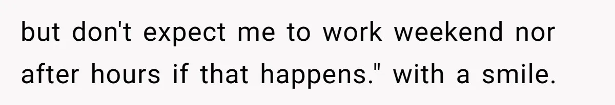 but don't expect me to work weekend nor after hours if that happens." with a smile.