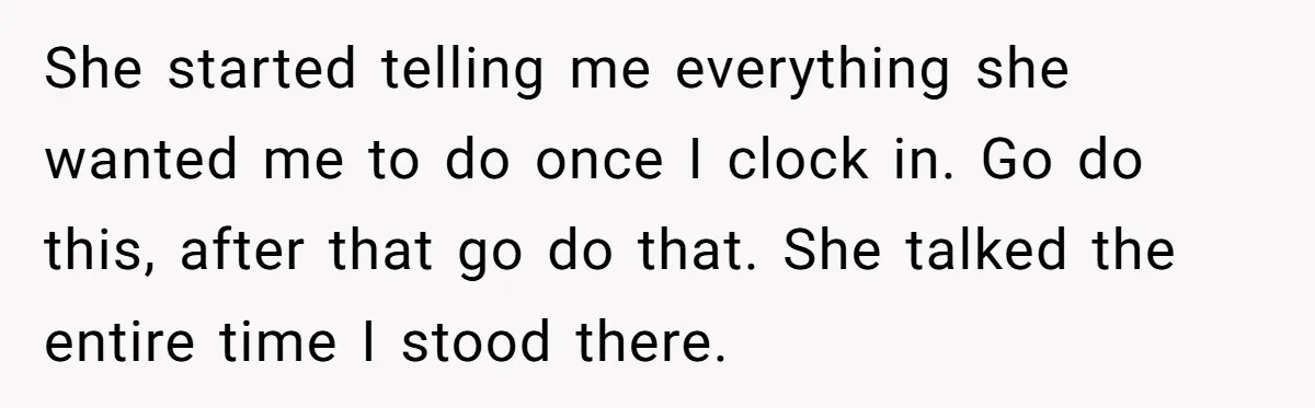 She started telling me everything she wanted me to do once I clock in. Go do this, after that go do that. She talked the entire time I stood there.