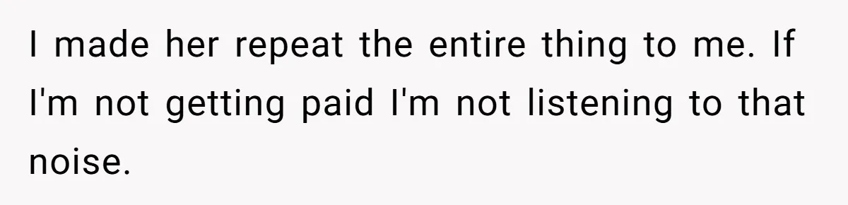 I made her repeat the entire thing to me. If I'm not getting paid I'm not listening to that noise.