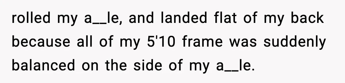 rolled my a__le, and landed flat of my back because all of my 5'10 frame was suddenly balanced on the side of my a__le.