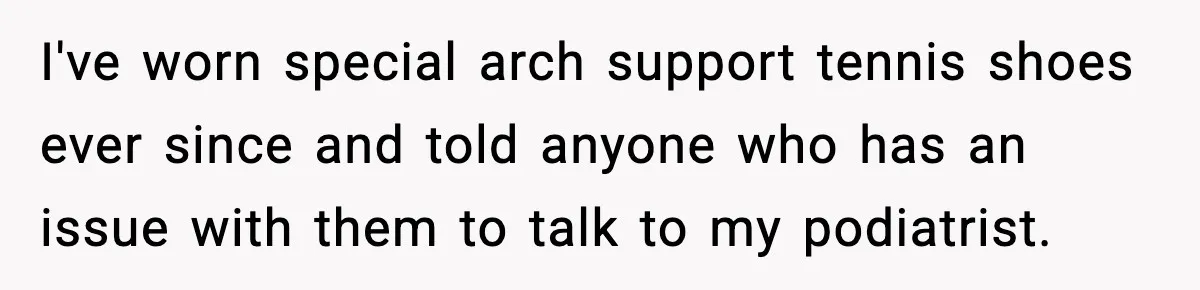 I've worn special arch support tennis shoes ever since and told anyone who has an issue with them to talk to my podiatrist.