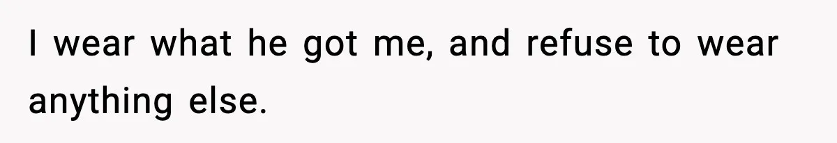I wear what he got me, and refuse to wear anything else.
