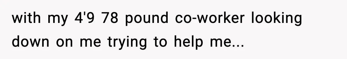 with my 4'9 78 pound co-worker looking down on me trying to help me...