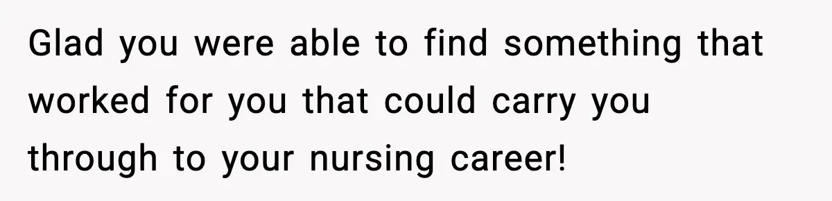 Glad you were able to find something that worked for you that could carry you through to your nursing career!