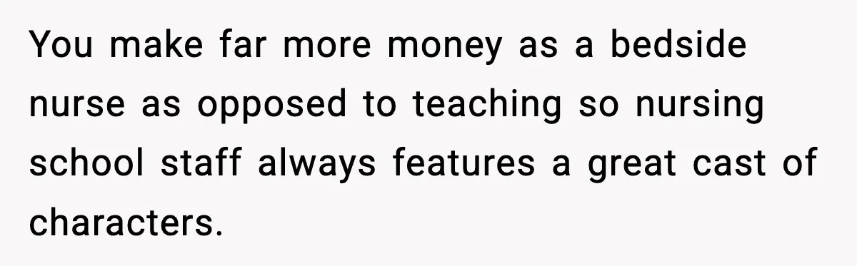 You make far more money as a bedside nurse as opposed to teaching so nursing school staff always features a great cast of characters.