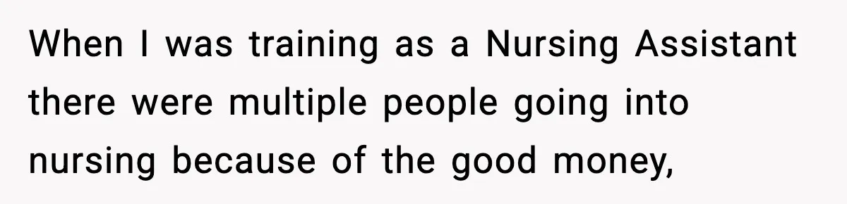 When I was training as a Nursing Assistant there were multiple people going into nursing because of the good money,