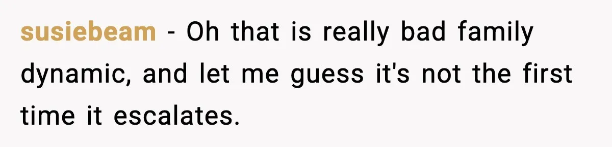 susiebeam − Oh that is really bad family dynamic, and let me guess it's not the first time it escalates.