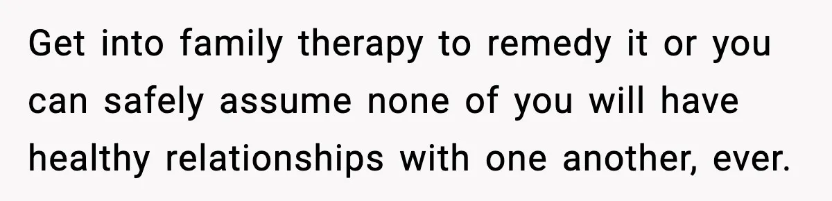Get into family therapy to remedy it or you can safely assume none of you will have healthy relationships with one another, ever.