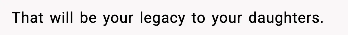That will be your legacy to your daughters.