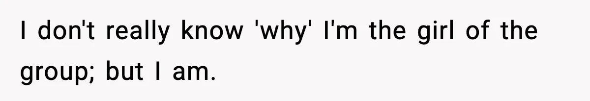 I don't really know 'why' I'm the girl of the group; but I am.