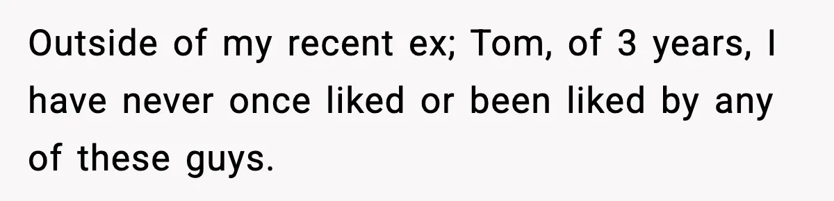 Outside of my recent ex; Tom, of 3 years, I have never once liked or been liked by any of these guys.