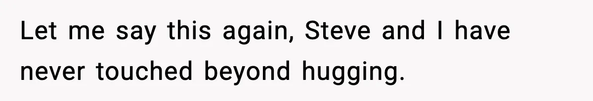 Let me say this again, Steve and I have never touched beyond hugging.