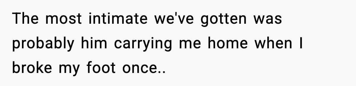 The most intimate we've gotten was probably him carrying me home when I broke my foot once..