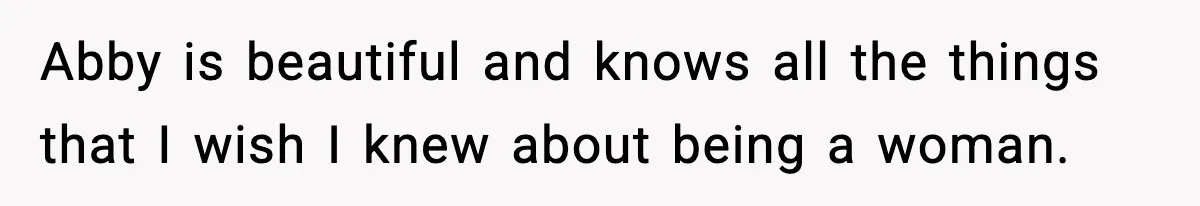Abby is beautiful and knows all the things that I wish I knew about being a woman.