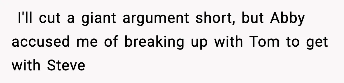 ​ I'll cut a giant argument short, but Abby accused me of breaking up with Tom to get with Steve