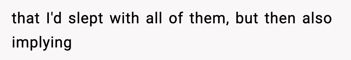 that I'd slept with all of them, but then also implying