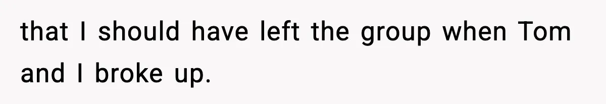 that I should have left the group when Tom and I broke up.