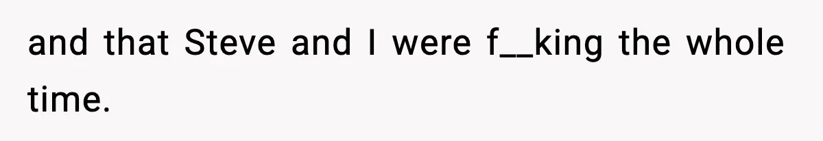 and that Steve and I were f__king the whole time.