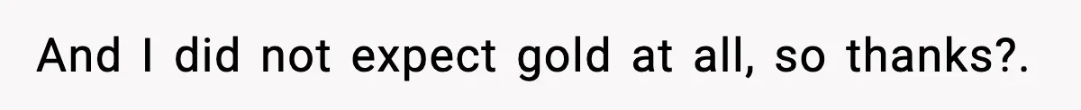 And I did not expect gold at all, so thanks?.